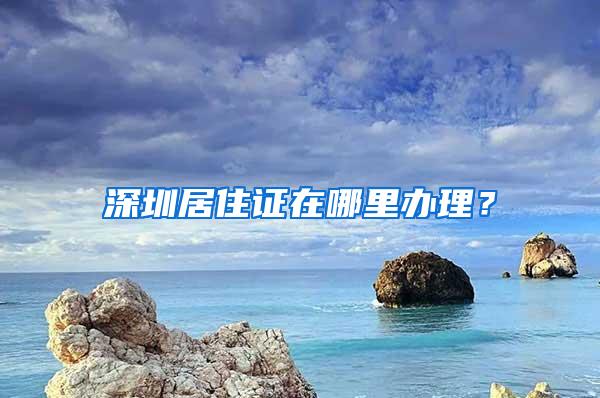 深圳居住证在哪里办理？