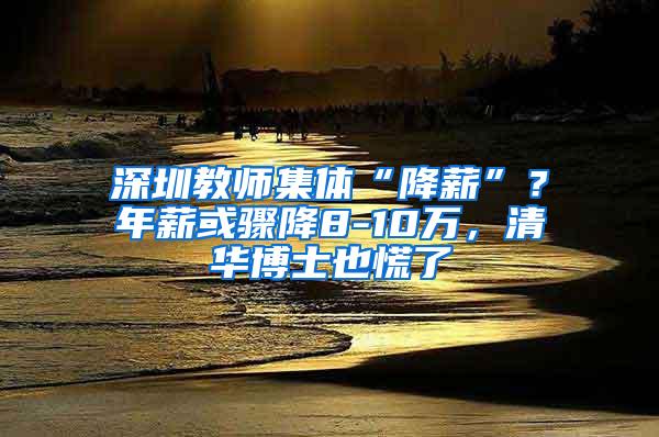 深圳教师集体“降薪”？年薪或骤降8-10万，清华博士也慌了