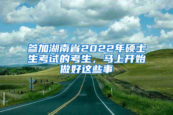 参加湖南省2022年硕士生考试的考生，马上开始做好这些事