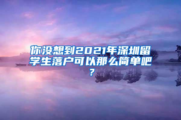 你没想到2021年深圳留学生落户可以那么简单吧？