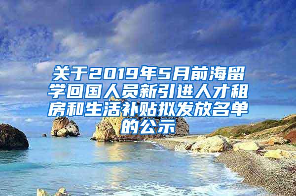 关于2019年5月前海留学回国人员新引进人才租房和生活补贴拟发放名单的公示