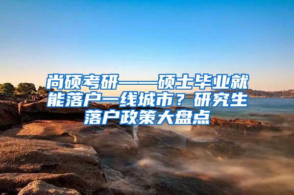 尚硕考研——硕士毕业就能落户一线城市？研究生落户政策大盘点