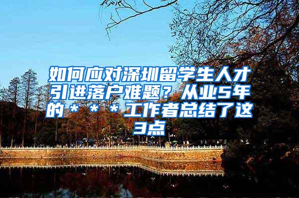 如何应对深圳留学生人才引进落户难题？从业5年的＊＊＊工作者总结了这3点