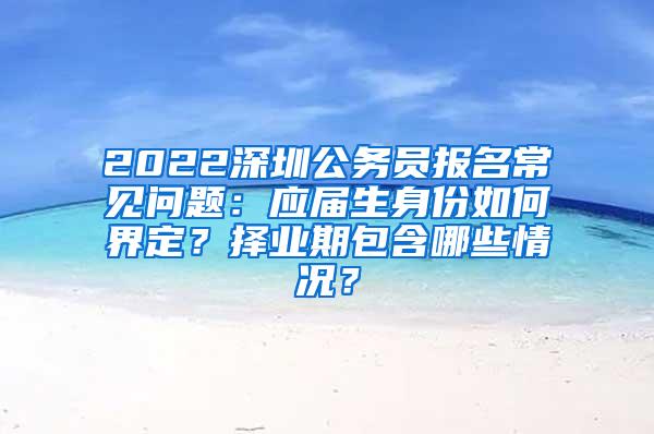 2022深圳公务员报名常见问题：应届生身份如何界定？择业期包含哪些情况？