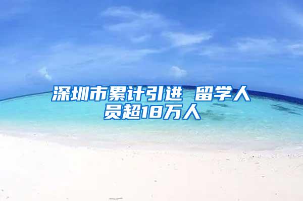 深圳市累计引进 留学人员超18万人