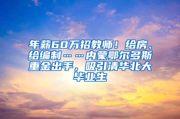 年薪60万招教师！给房、给编制……内蒙鄂尔多斯重金出手，吸引清华北大毕业生