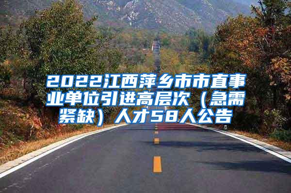 2022江西萍乡市市直事业单位引进高层次（急需紧缺）人才58人公告