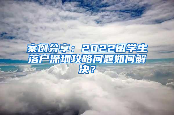 案例分享：2022留学生落户深圳攻略问题如何解决？