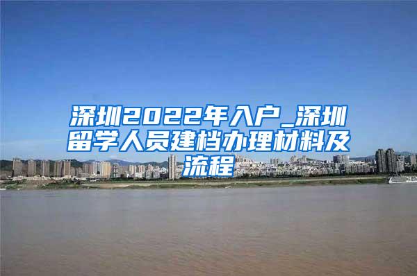 深圳2022年入户_深圳留学人员建档办理材料及流程