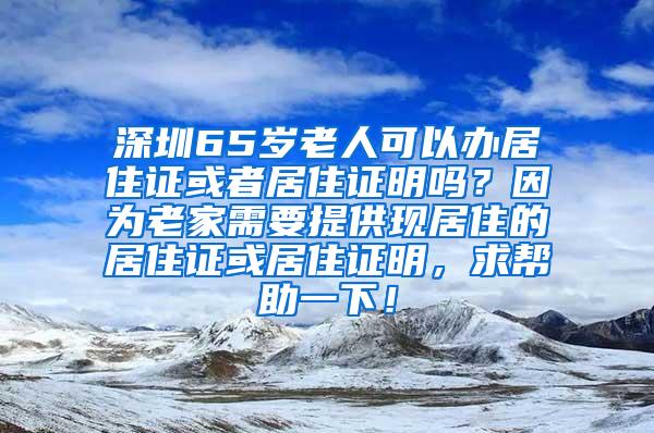 深圳65岁老人可以办居住证或者居住证明吗？因为老家需要提供现居住的居住证或居住证明，求帮助一下！