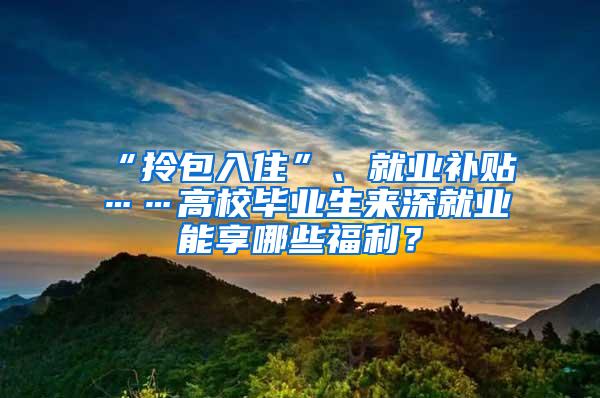 “拎包入住”、就业补贴……高校毕业生来深就业能享哪些福利？