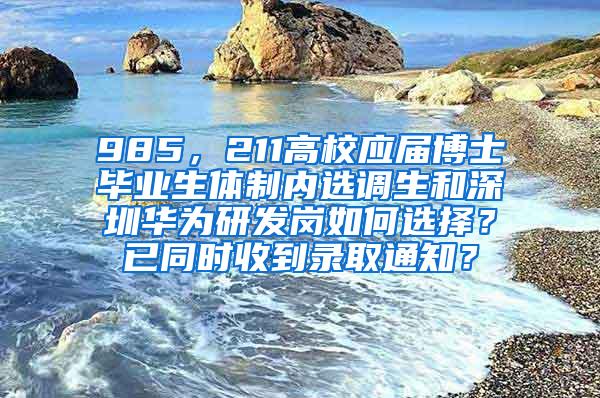 985，211高校应届博士毕业生体制内选调生和深圳华为研发岗如何选择？已同时收到录取通知？