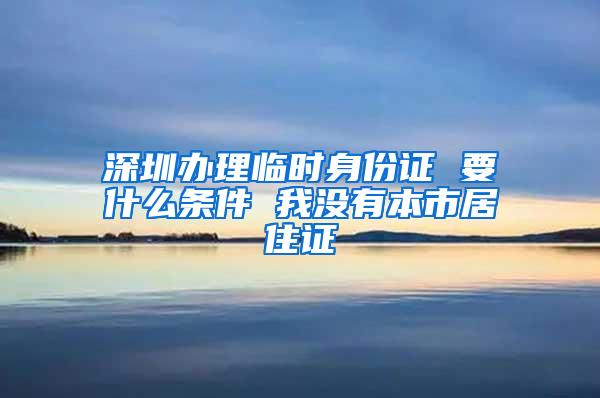 深圳办理临时身份证 要什么条件 我没有本市居住证