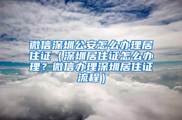 微信深圳公安怎么办理居住证（深圳居住证怎么办理？微信办理深圳居住证流程）