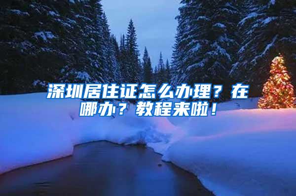 深圳居住证怎么办理？在哪办？教程来啦！