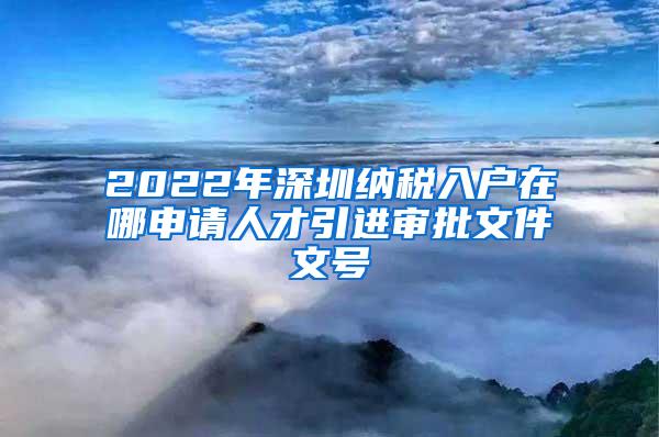 2022年深圳纳税入户在哪申请人才引进审批文件文号