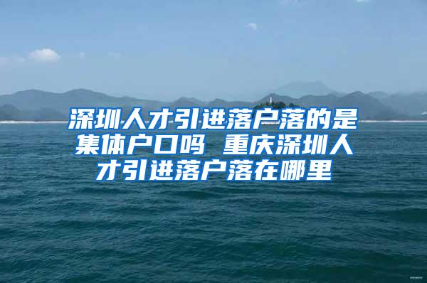 深圳人才引进落户落的是集体户口吗 重庆深圳人才引进落户落在哪里