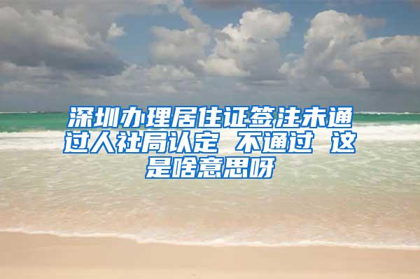 深圳办理居住证签注未通过人社局认定 不通过 这是啥意思呀