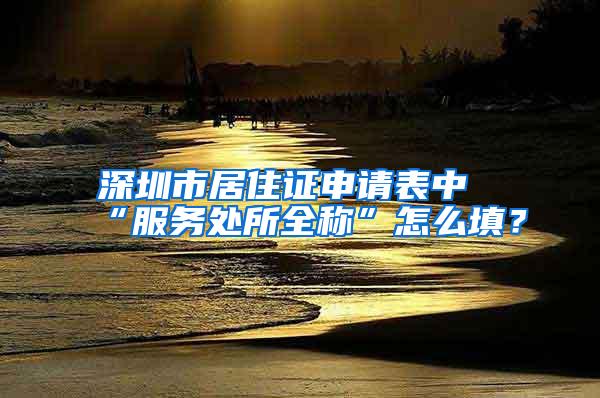 深圳市居住证申请表中“服务处所全称”怎么填？