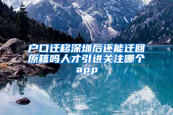 户口迁移深圳后还能迁回原籍吗人才引进关注哪个app