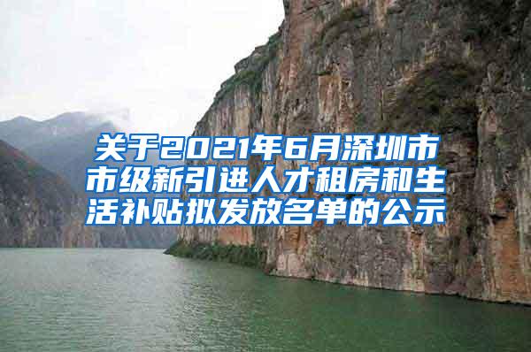 关于2021年6月深圳市市级新引进人才租房和生活补贴拟发放名单的公示