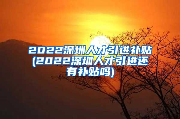 2022深圳人才引进补贴(2022深圳人才引进还有补贴吗)