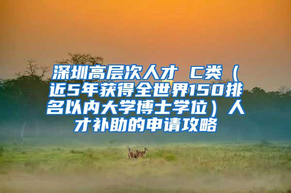 深圳高层次人才 C类（近5年获得全世界150排名以内大学博士学位）人才补助的申请攻略