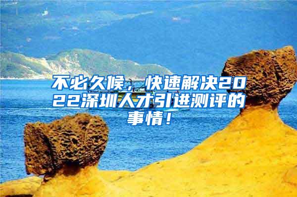 不必久候，快速解决2022深圳人才引进测评的事情！