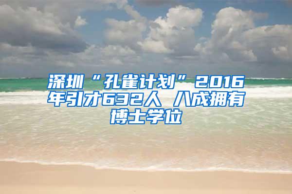 深圳“孔雀计划”2016年引才632人 八成拥有博士学位