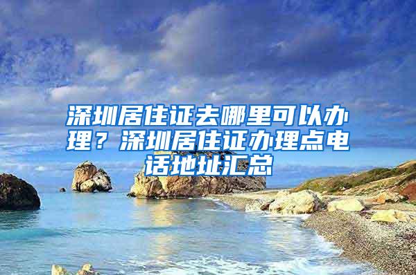 深圳居住证去哪里可以办理？深圳居住证办理点电话地址汇总