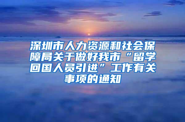 深圳市人力资源和社会保障局关于做好我市“留学回国人员引进”工作有关事项的通知