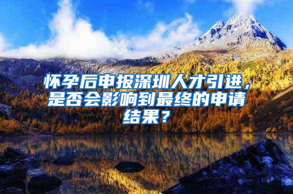 怀孕后申报深圳人才引进，是否会影响到最终的申请结果？