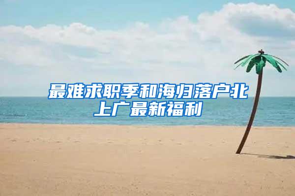 最难求职季和海归落户北上广最新福利