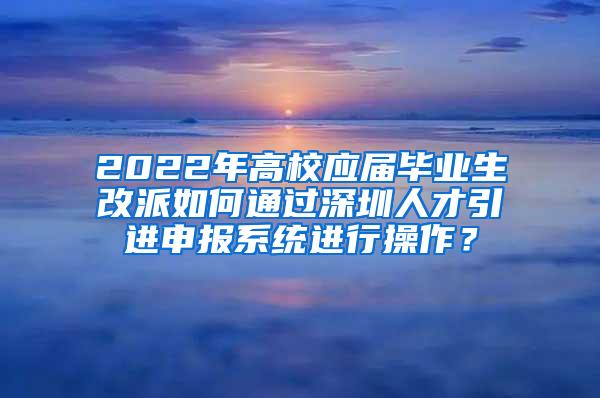 2022年高校应届毕业生改派如何通过深圳人才引进申报系统进行操作？