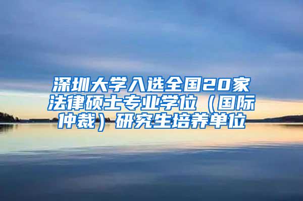 深圳大学入选全国20家法律硕士专业学位（国际仲裁）研究生培养单位