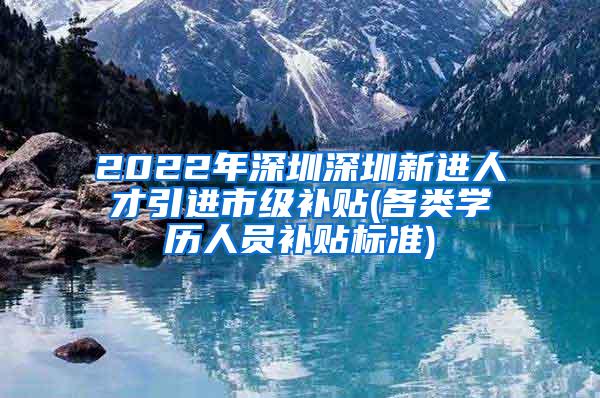 2022年深圳深圳新进人才引进市级补贴(各类学历人员补贴标准)