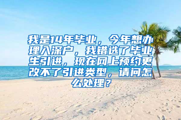 我是14年毕业，今年想办理入深户，我错选了毕业生引进，现在网上预约更改不了引进类型，请问怎么处理？