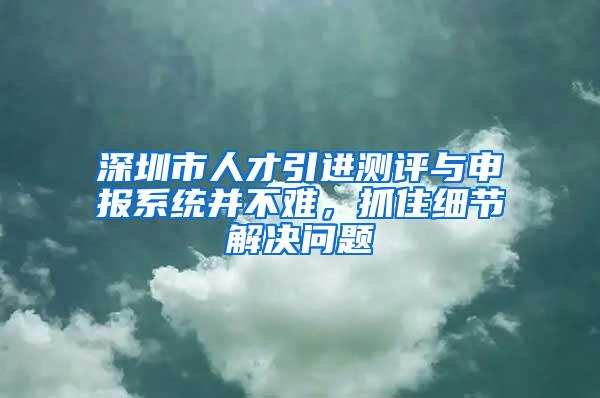 深圳市人才引进测评与申报系统并不难，抓住细节解决问题