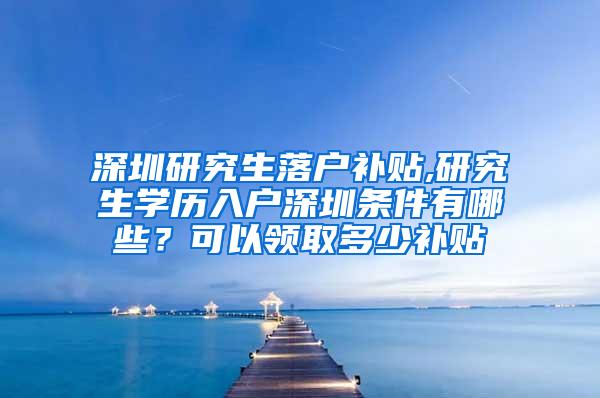 深圳研究生落户补贴,研究生学历入户深圳条件有哪些？可以领取多少补贴