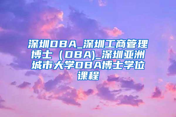 深圳DBA_深圳工商管理博士（DBA)_深圳亚洲城市大学DBA博士学位课程