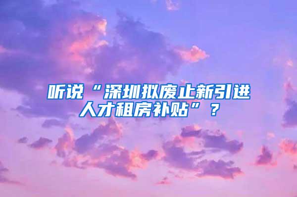 听说“深圳拟废止新引进人才租房补贴”？