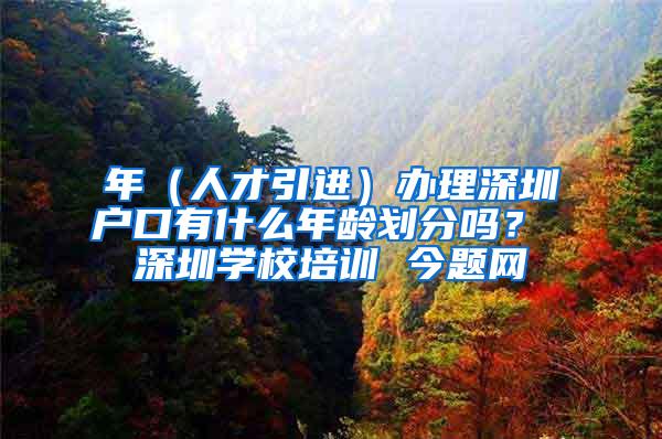 年（人才引进）办理深圳户口有什么年龄划分吗？ 深圳学校培训 今题网