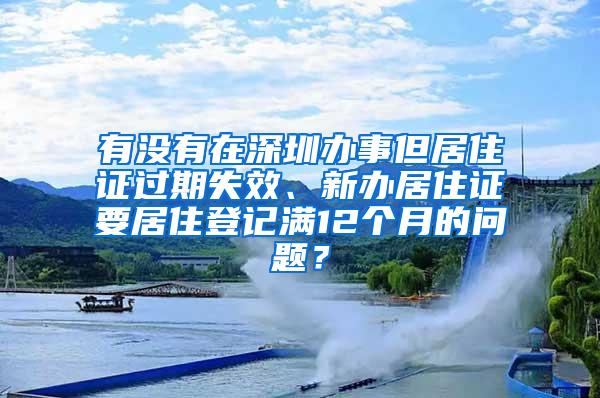 有没有在深圳办事但居住证过期失效、新办居住证要居住登记满12个月的问题？