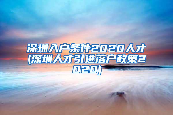 深圳入户条件2020人才(深圳人才引进落户政策2020)