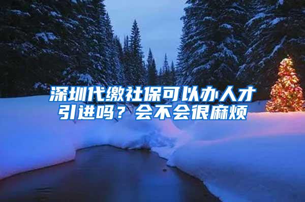 深圳代缴社保可以办人才引进吗？会不会很麻烦