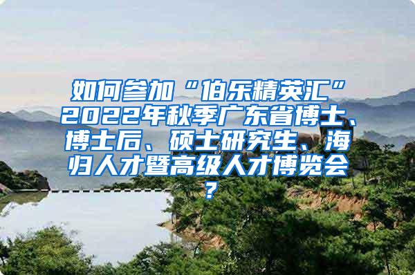 如何参加“伯乐精英汇”2022年秋季广东省博士、博士后、硕士研究生、海归人才暨高级人才博览会？