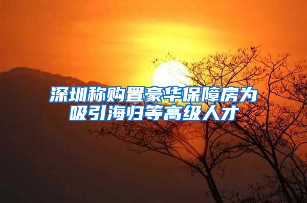 深圳称购置豪华保障房为吸引海归等高级人才