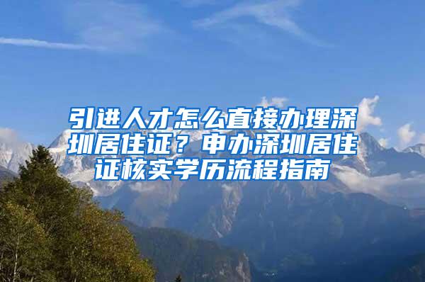 引进人才怎么直接办理深圳居住证？申办深圳居住证核实学历流程指南