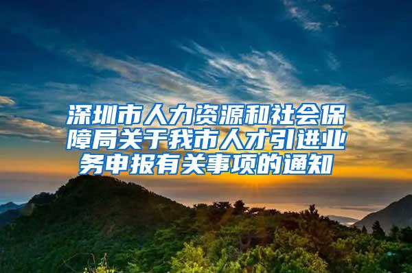 深圳市人力资源和社会保障局关于我市人才引进业务申报有关事项的通知