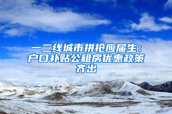 一二线城市拼抢应届生：户口补贴公租房优惠政策齐出